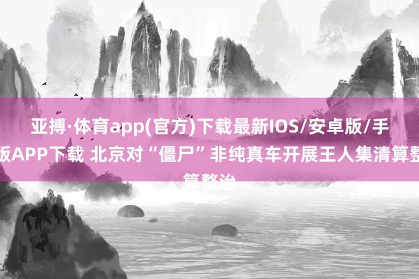 亚搏·体育app(官方)下载最新IOS/安卓版/手机版APP下载 北京对“僵尸”非纯真车开展王人集清算整治