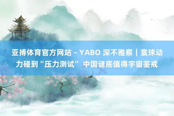 亚搏体育官方网站 - YABO 深不雅察｜寰球动力碰到“压力测试” 中国谜底值得宇宙鉴戒
