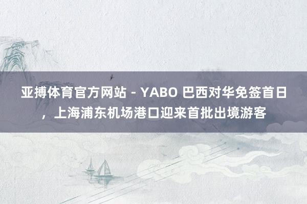 亚搏体育官方网站 - YABO 巴西对华免签首日，上海浦东机场港口迎来首批出境游客