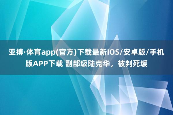亚搏·体育app(官方)下载最新IOS/安卓版/手机版APP下载 副部级陆克华,被判死缓
