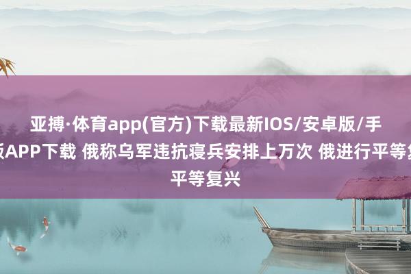亚搏·体育app(官方)下载最新IOS/安卓版/手机版APP下载 俄称乌军违抗寝兵安排上万次 俄进行平等复兴