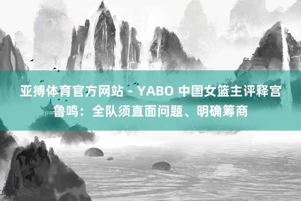 亚搏体育官方网站 - YABO 中国女篮主评释宫鲁鸣：全队须直面问题、明确筹商