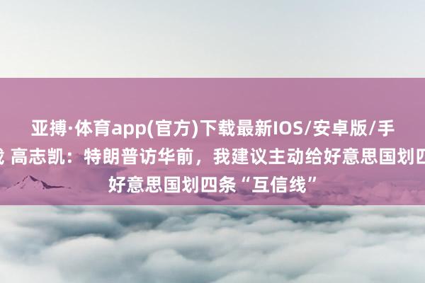 亚搏·体育app(官方)下载最新IOS/安卓版/手机版APP下载 高志凯:特朗普访华前,我建议主动给好意思国划四条“互信线”
