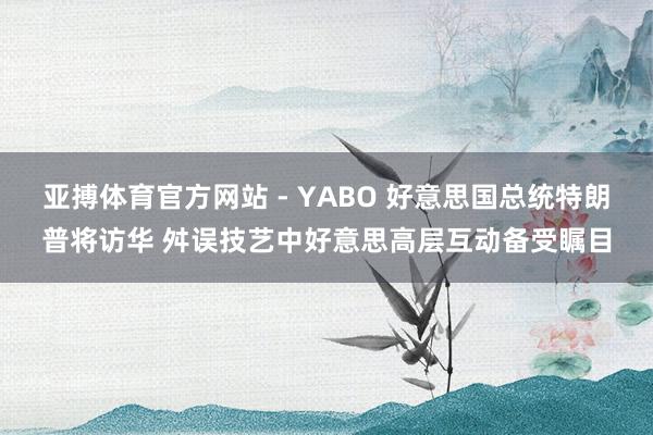 亚搏体育官方网站 - YABO 好意思国总统特朗普将访华 舛误技艺中好意思高层互动备受瞩目