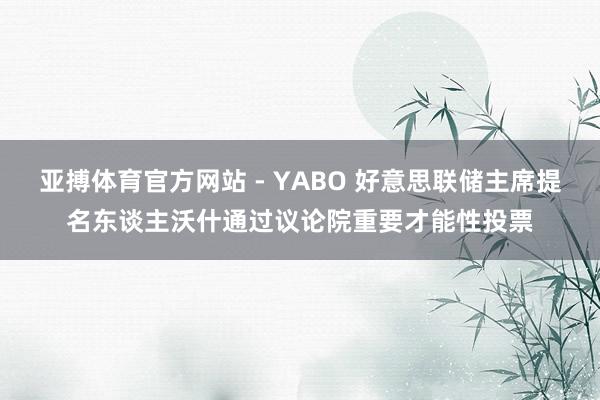 亚搏体育官方网站 - YABO 好意思联储主席提名东谈主沃什通过议论院重要才能性投票