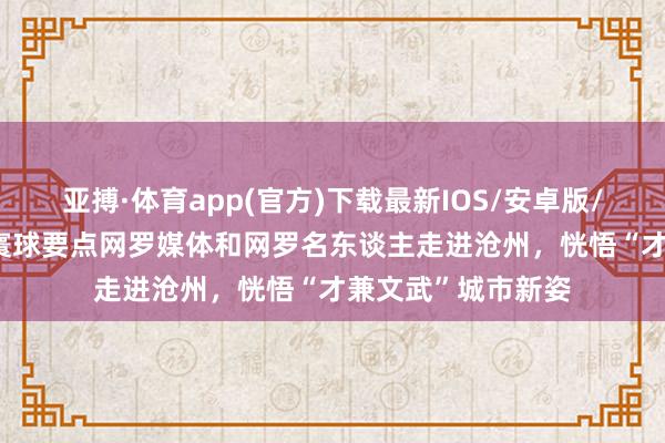 亚搏·体育app(官方)下载最新IOS/安卓版/手机版APP下载 寰球要点网罗媒体和网罗名东谈主走进沧州，恍悟“才兼文武”城市新姿