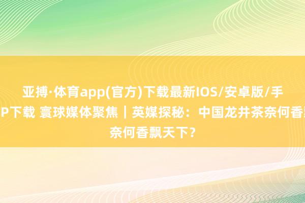 亚搏·体育app(官方)下载最新IOS/安卓版/手机版APP下载 寰球媒体聚焦｜英媒探秘：中国龙井茶奈何香飘天下？