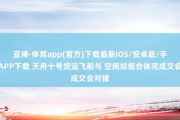 亚搏·体育app(官方)下载最新IOS/安卓版/手机版APP下载 天舟十号货运飞船与 空间站组合体完成交会对接