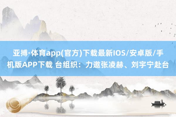 亚搏·体育app(官方)下载最新IOS/安卓版/手机版APP下载 台组织:力邀张凌赫、刘宇宁赴台