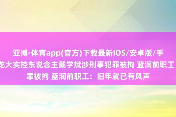 亚搏·体育app(官方)下载最新IOS/安卓版/手机版APP下载 ST龙大实控东说念主戴学斌涉刑事犯罪被拘 蓝润前职工:旧年就已有风声