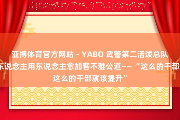 亚搏体育官方网站 - YABO 武警第二活泼总队某支队选东说念主用东说念主愈加客不雅公道—— “这么的干部就该提升”