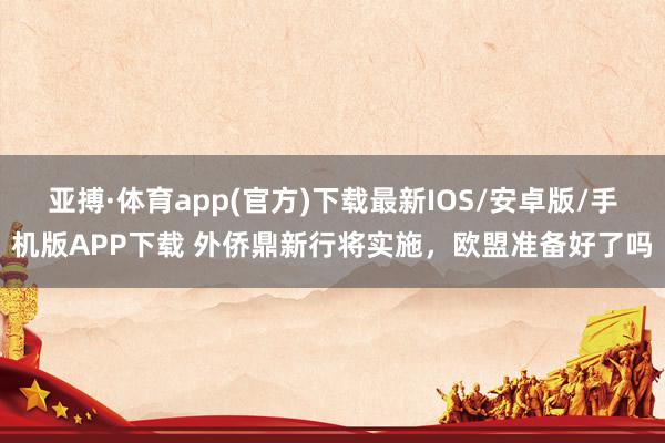 亚搏·体育app(官方)下载最新IOS/安卓版/手机版APP下载 外侨鼎新行将实施，欧盟准备好了吗