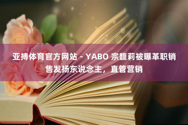 亚搏体育官方网站 - YABO 宗馥莉被曝革职销售发扬东说念主，直管营销