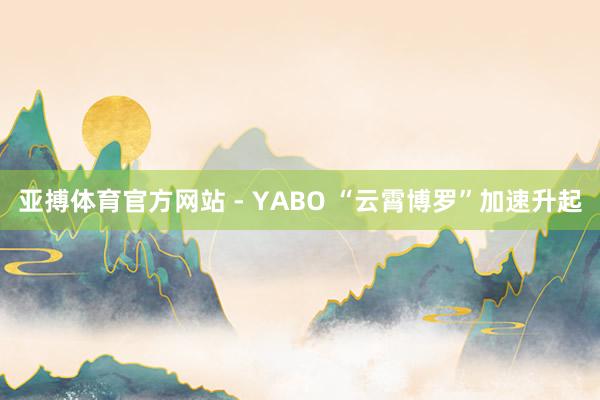 亚搏体育官方网站 - YABO “云霄博罗”加速升起