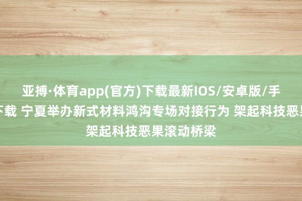 亚搏·体育app(官方)下载最新IOS/安卓版/手机版APP下载 宁夏举办新式材料鸿沟专场对接行为 架起科技恶果滚动桥梁