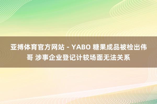 亚搏体育官方网站 - YABO 糖果成品被检出伟哥 涉事企业登记计较场面无法关系