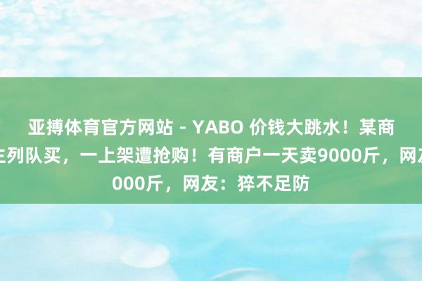 亚搏体育官方网站 - YABO 价钱大跳水！某商超有东说念主列队买，一上架遭抢购！有商户一天卖9000斤，网友：猝不足防