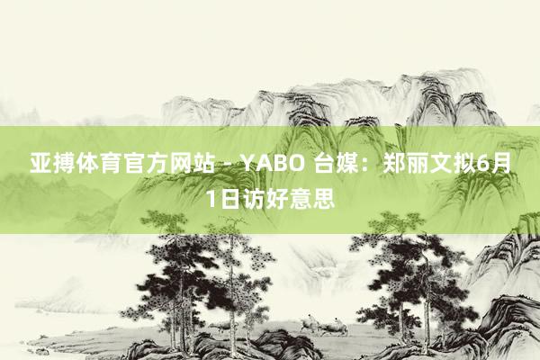 亚搏体育官方网站 - YABO 台媒：郑丽文拟6月1日访好意思