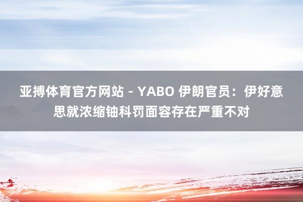 亚搏体育官方网站 - YABO 伊朗官员：伊好意思就浓缩铀科罚面容存在严重不对