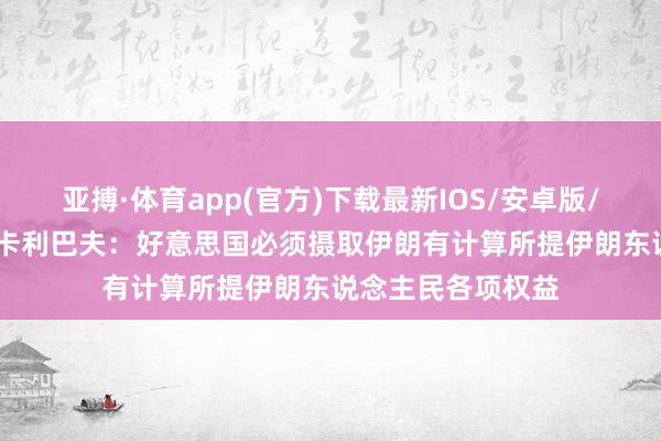 亚搏·体育app(官方)下载最新IOS/安卓版/手机版APP下载 卡利巴夫：好意思国必须摄取伊朗有计算所提伊朗东说念主民各项权益