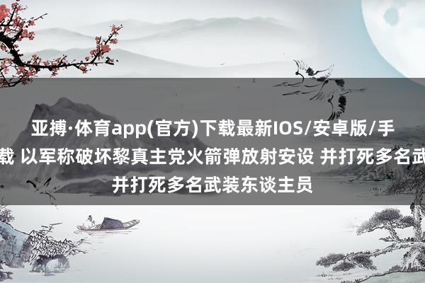 亚搏·体育app(官方)下载最新IOS/安卓版/手机版APP下载 以军称破坏黎真主党火箭弹放射安设 并打死多名武装东谈主员