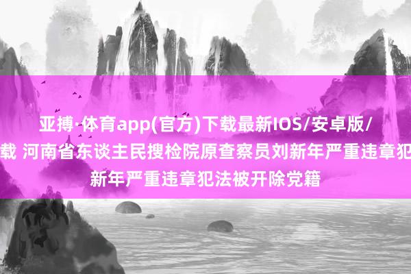 亚搏·体育app(官方)下载最新IOS/安卓版/手机版APP下载 河南省东谈主民搜检院原查察员刘新年严重违章犯法被开除党籍