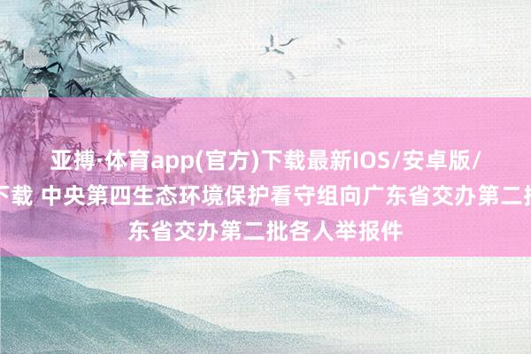 亚搏·体育app(官方)下载最新IOS/安卓版/手机版APP下载 中央第四生态环境保护看守组向广东省交办第二批各人举报件