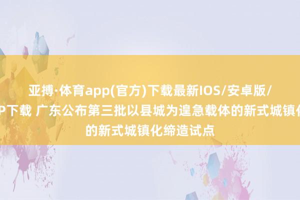 亚搏·体育app(官方)下载最新IOS/安卓版/手机版APP下载 广东公布第三批以县城为遑急载体的新式城镇化缔造试点