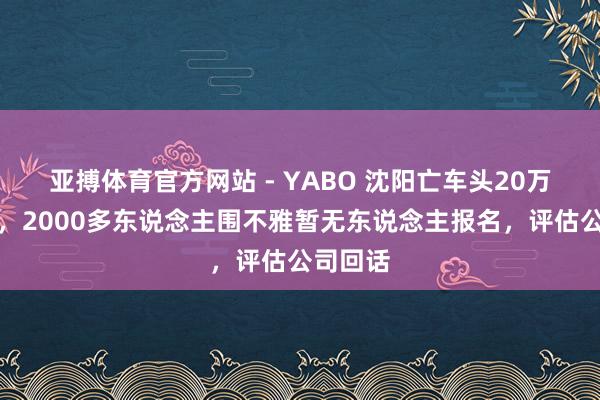 亚搏体育官方网站 - YABO 沈阳亡车头20万元起拍，2000多东说念主围不雅暂无东说念主报名，评估公司回话