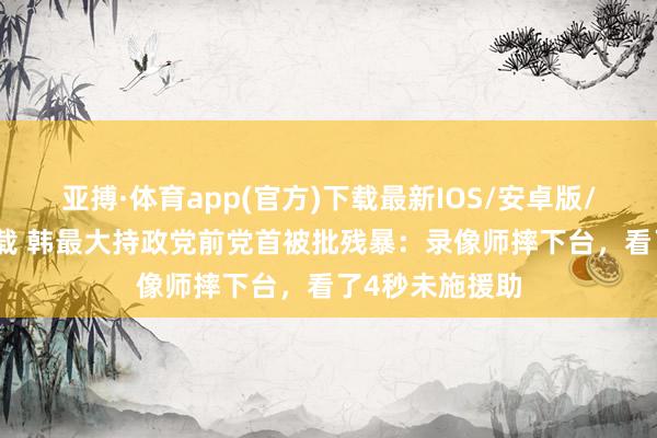 亚搏·体育app(官方)下载最新IOS/安卓版/手机版APP下载 韩最大持政党前党首被批残暴：录像师摔下台，看了4秒未施援助