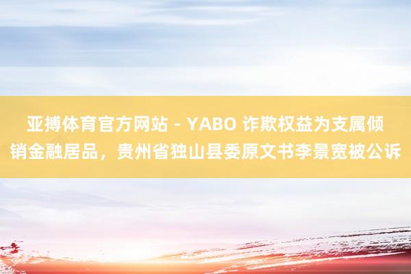 亚搏体育官方网站 - YABO 诈欺权益为支属倾销金融居品,贵州省独山县委原文书李景宽被公诉