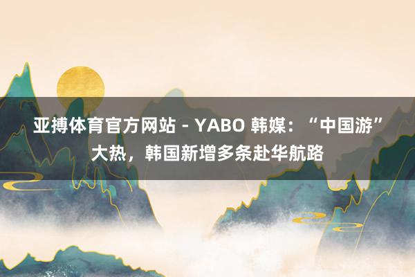 亚搏体育官方网站 - YABO 韩媒：“中国游”大热，韩国新增多条赴华航路