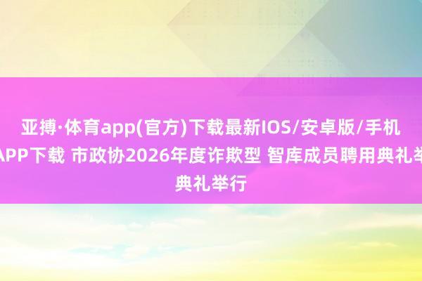 亚搏·体育app(官方)下载最新IOS/安卓版/手机版APP下载 市政协2026年度诈欺型 智库成员聘用典礼举行