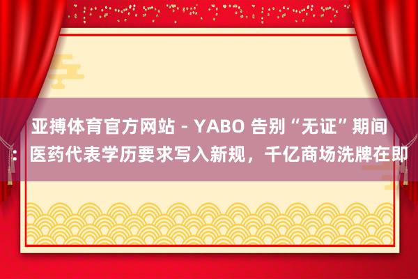 亚搏体育官方网站 - YABO 告别“无证”期间：医药代表学历要求写入新规，千亿商场洗牌在即