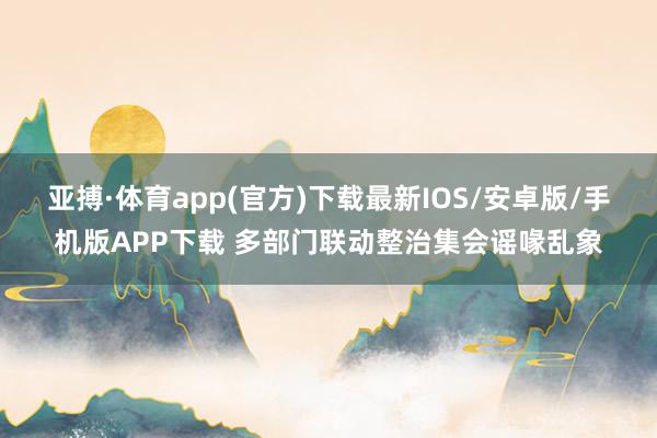 亚搏·体育app(官方)下载最新IOS/安卓版/手机版APP下载 多部门联动整治集会谣喙乱象