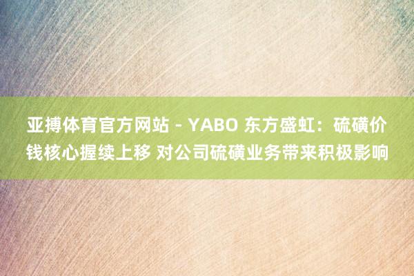 亚搏体育官方网站 - YABO 东方盛虹：硫磺价钱核心握续上移 对公司硫磺业务带来积极影响