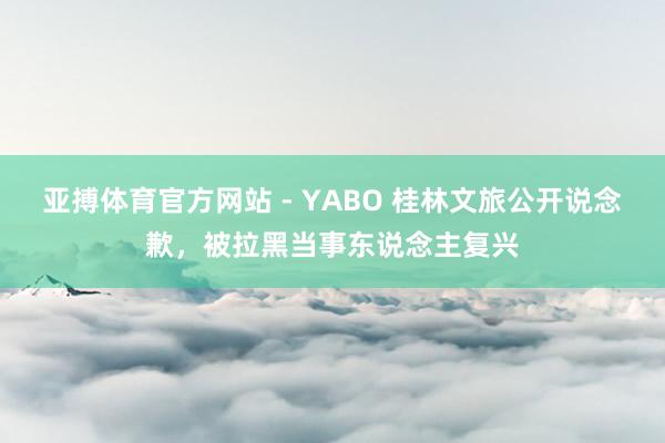 亚搏体育官方网站 - YABO 桂林文旅公开说念歉，被拉黑当事东说念主复兴