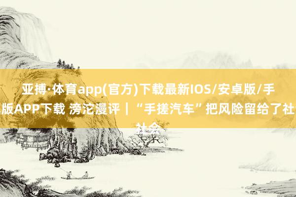 亚搏·体育app(官方)下载最新IOS/安卓版/手机版APP下载 滂沱漫评|“手搓汽车”把风险留给了社会