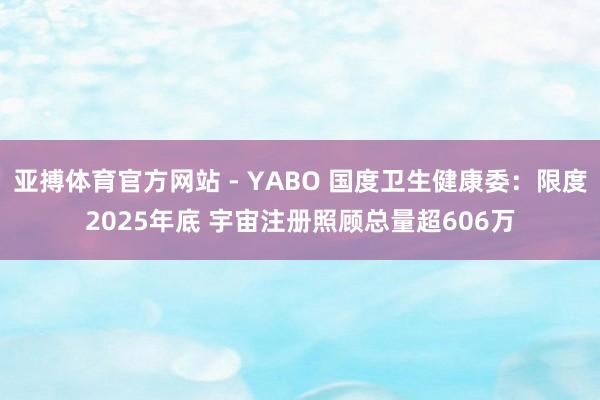 亚搏体育官方网站 - YABO 国度卫生健康委：限度2025年底 宇宙注册照顾总量超606万