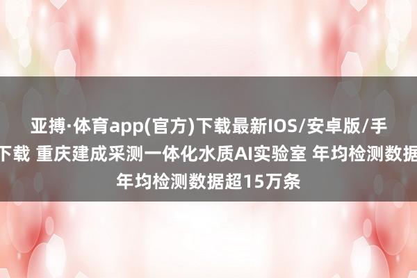 亚搏·体育app(官方)下载最新IOS/安卓版/手机版APP下载 重庆建成采测一体化水质AI实验室 年均检测数据超15万条