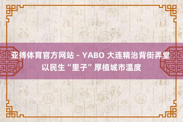 亚搏体育官方网站 - YABO 大连精治背街弄堂 以民生“里子”厚植城市温度