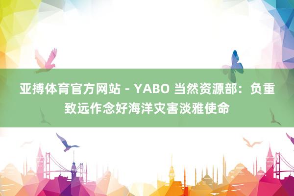 亚搏体育官方网站 - YABO 当然资源部:负重致远作念好海洋灾害淡雅使命