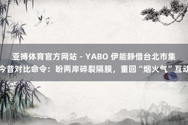 亚搏体育官方网站 - YABO 伊能静借台北市集今昔对比命令:盼两岸碎裂隔膜,重回“烟火气”互动