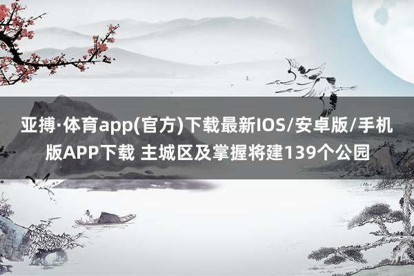 亚搏·体育app(官方)下载最新IOS/安卓版/手机版APP下载 主城区及掌握将建139个公园