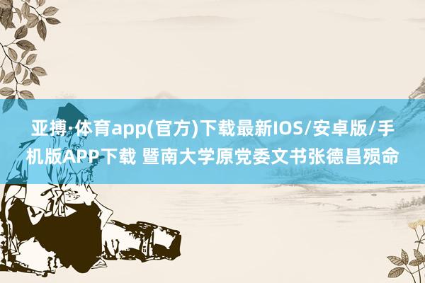 亚搏·体育app(官方)下载最新IOS/安卓版/手机版APP下载 暨南大学原党委文书张德昌殒命