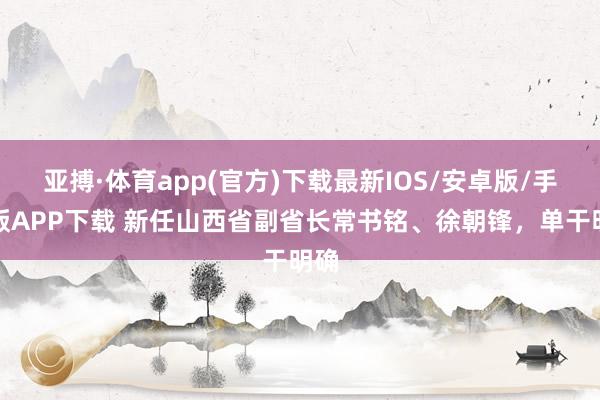 亚搏·体育app(官方)下载最新IOS/安卓版/手机版APP下载 新任山西省副省长常书铭、徐朝锋，单干明确
