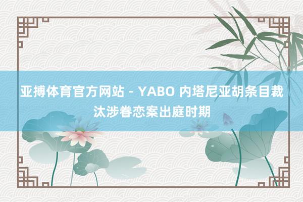 亚搏体育官方网站 - YABO 内塔尼亚胡条目裁汰涉眷恋案出庭时期