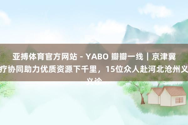 亚搏体育官方网站 - YABO 瓣瓣一线｜京津冀医疗协同助力优质资源下千里，15位众人赴河北沧州义诊