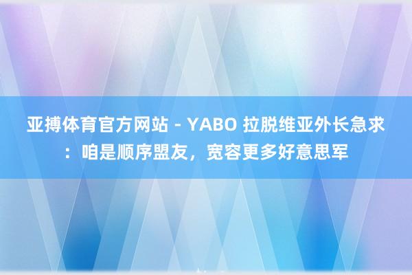 亚搏体育官方网站 - YABO 拉脱维亚外长急求：咱是顺序盟友，宽容更多好意思军