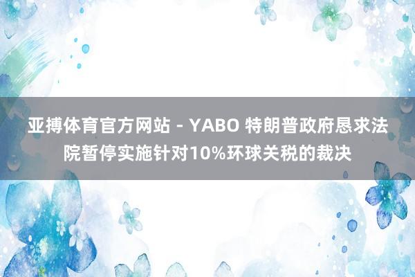 亚搏体育官方网站 - YABO 特朗普政府恳求法院暂停实施针对10%环球关税的裁决
